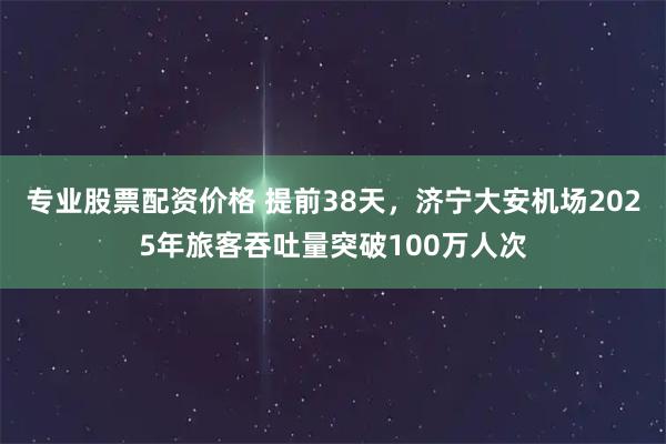 专业股票配资价格 提前38天，济宁大安机场2025年旅客吞吐量突破100万人次