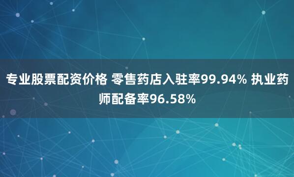 专业股票配资价格 零售药店入驻率99.94% 执业药师配备率96.58%