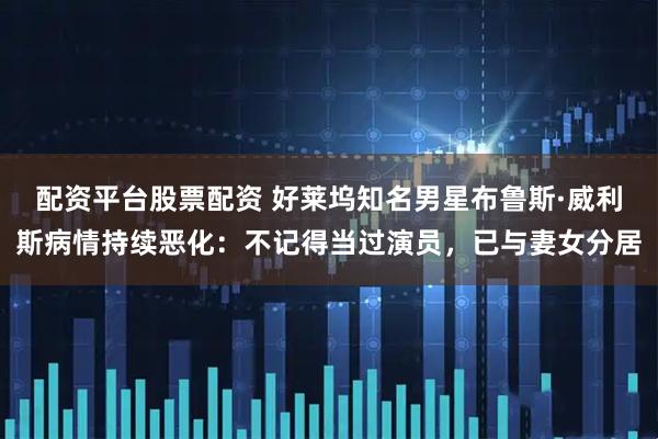 配资平台股票配资 好莱坞知名男星布鲁斯·威利斯病情持续恶化：不记得当过演员，已与妻女分居