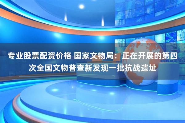 专业股票配资价格 国家文物局：正在开展的第四次全国文物普查新发现一批抗战遗址