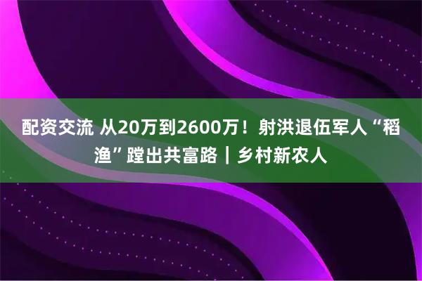 配资交流 从20万到2600万！射洪退伍军人“稻渔”蹚出共富路｜乡村新农人