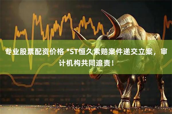 专业股票配资价格 *ST恒久索赔案件递交立案，审计机构共同追责！