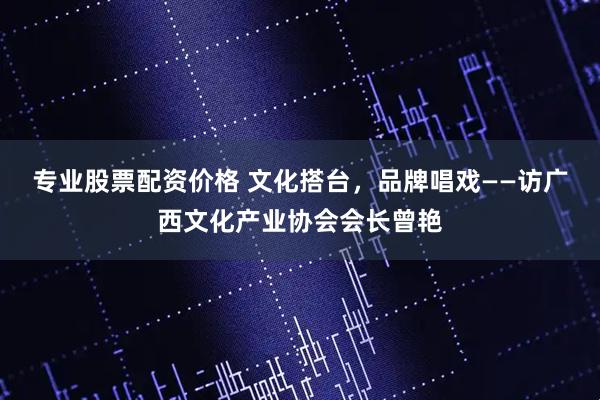 专业股票配资价格 文化搭台，品牌唱戏——访广西文化产业协会会长曾艳