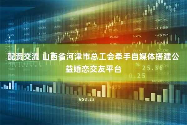 配资交流 山西省河津市总工会牵手自媒体搭建公益婚恋交友平台