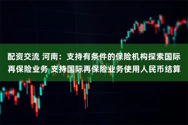 配资交流 河南：支持有条件的保险机构探索国际再保险业务 支持国际再保险业务使用人民币结算