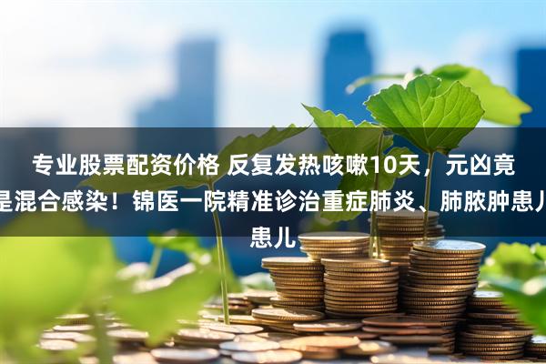 专业股票配资价格 反复发热咳嗽10天，元凶竟是混合感染！锦医一院精准诊治重症肺炎、肺脓肿患儿