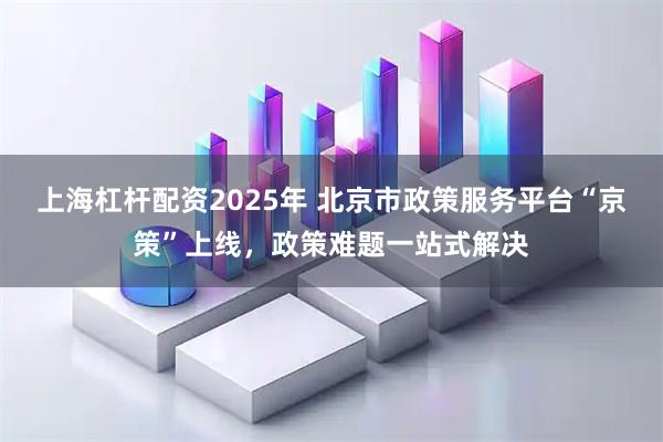上海杠杆配资2025年 北京市政策服务平台“京策”上线，政策难题一站式解决