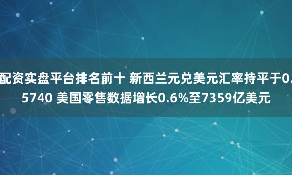 配资实盘平台排名前十 新西兰元兑美元汇率持平于0.5740 美国零售数据增长0.6%至7359亿美元