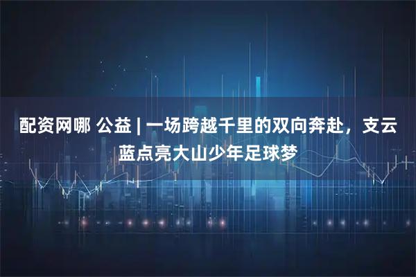 配资网哪 公益 | 一场跨越千里的双向奔赴，支云蓝点亮大山少年足球梦