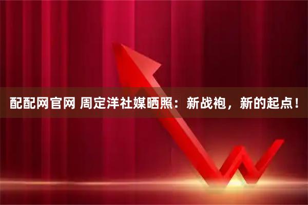 配配网官网 周定洋社媒晒照：新战袍，新的起点！