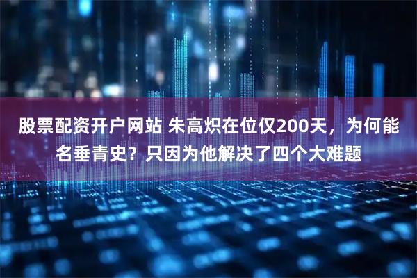 股票配资开户网站 朱高炽在位仅200天，为何能名垂青史？只因为他解决了四个大难题