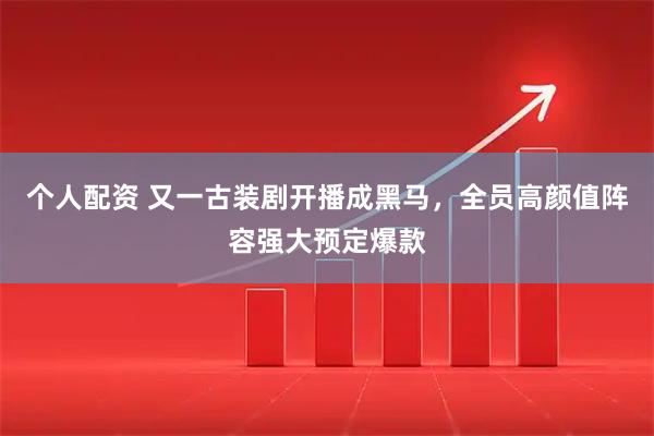 个人配资 又一古装剧开播成黑马，全员高颜值阵容强大预定爆款