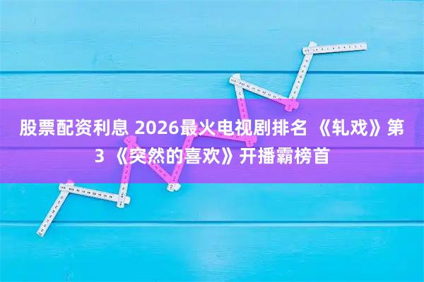 股票配资利息 2026最火电视剧排名 《轧戏》第3 《突然的喜欢》开播霸榜首