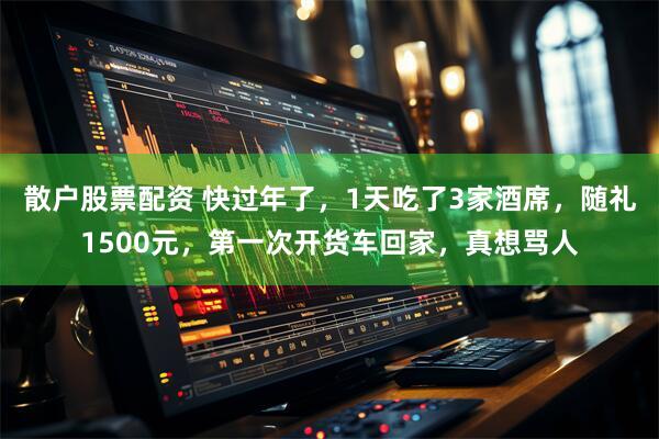 散户股票配资 快过年了，1天吃了3家酒席，随礼1500元，第一次开货车回家，真想骂人