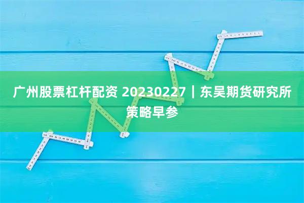 广州股票杠杆配资 20230227｜东吴期货研究所策略早参