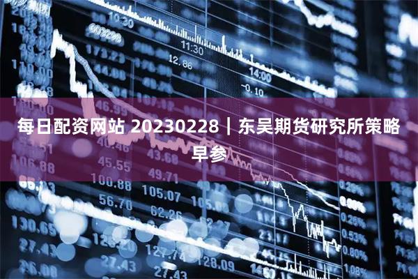 每日配资网站 20230228｜东吴期货研究所策略早参