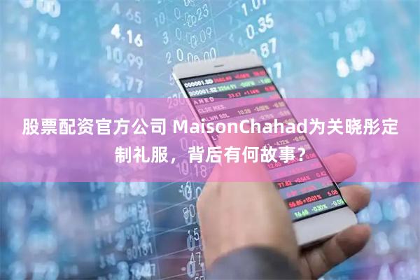 股票配资官方公司 MaisonChahad为关晓彤定制礼服，背后有何故事？