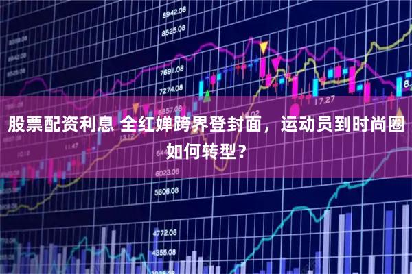 股票配资利息 全红婵跨界登封面，运动员到时尚圈如何转型？