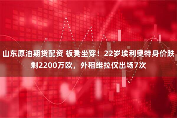 山东原油期货配资 板凳坐穿！22岁埃利奥特身价跌剩2200万欧，外租维拉仅出场7次